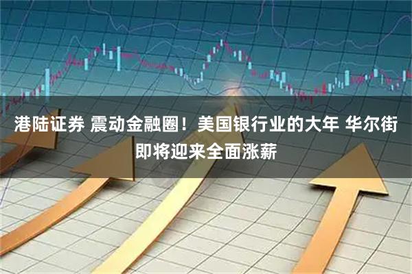 港陆证券 震动金融圈！美国银行业的大年 华尔街即将迎来全面涨薪