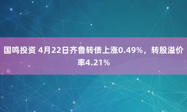 国鸣投资 4月22日齐鲁转债上涨0.49%，转股溢价率4.21%