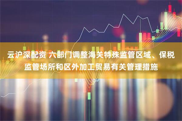 云沪深配资 六部门调整海关特殊监管区域、保税监管场所和区外加工贸易有关管理措施
