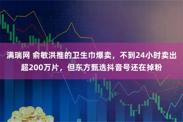 满瑞网 俞敏洪推的卫生巾爆卖，不到24小时卖出超200万片，但东方甄选抖音号还在掉粉