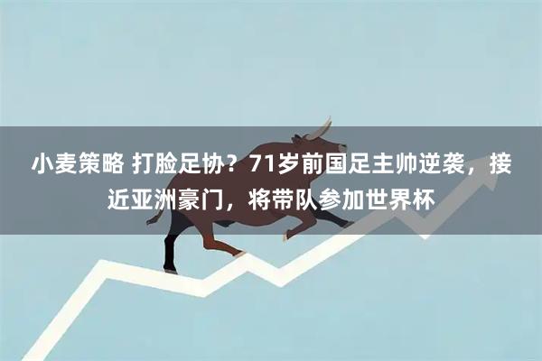 小麦策略 打脸足协？71岁前国足主帅逆袭，接近亚洲豪门，将带队参加世界杯