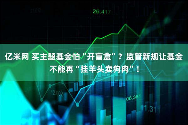 亿米网 买主题基金怕“开盲盒”？监管新规让基金不能再“挂羊头卖狗肉”！
