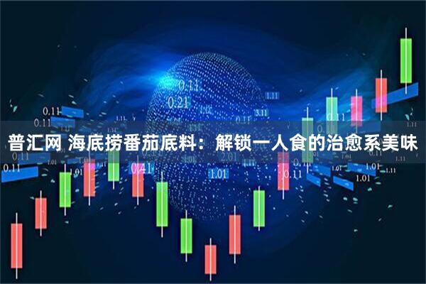 普汇网 海底捞番茄底料：解锁一人食的治愈系美味