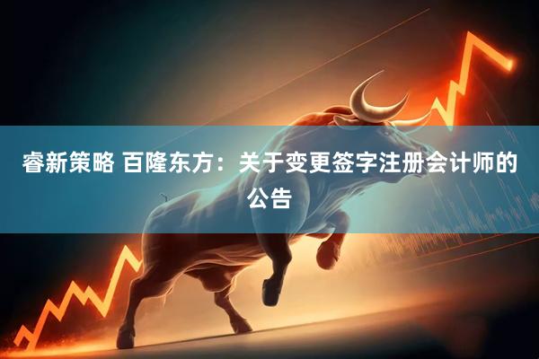 睿新策略 百隆东方：关于变更签字注册会计师的公告