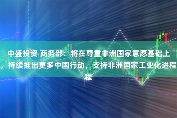 中盛投资 商务部：将在尊重非洲国家意愿基础上，持续推出更多中国行动，支持非洲国家工业化进程